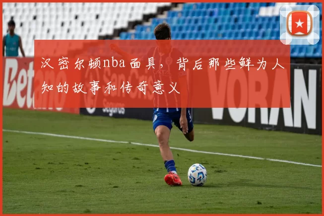 汉密尔顿nba面具，背后那些鲜为人知的故事和传奇意义