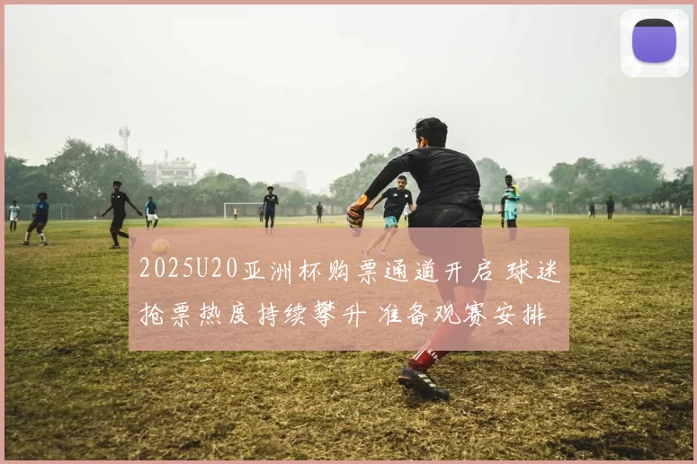 2025U20亚洲杯购票通道开启 球迷抢票热度持续攀升 准备观赛安排