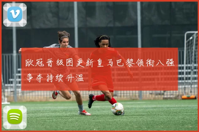 欧冠晋级图更新皇马巴黎领衔八强争夺持续升温