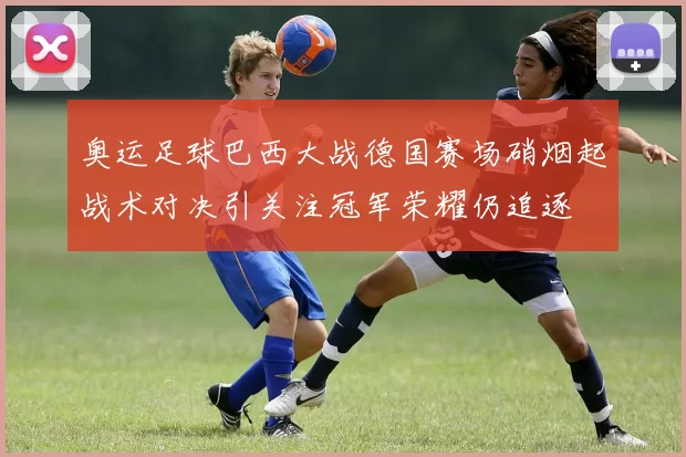 奥运足球巴西大战德国赛场硝烟起战术对决引关注冠军荣耀仍追逐