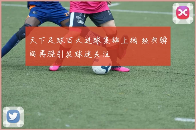 天下足球百大进球集锦上线 经典瞬间再现引发球迷关注