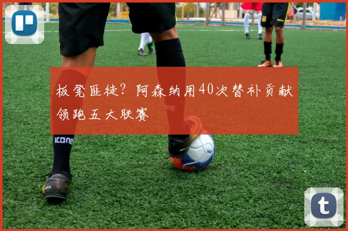 板凳匪徒?阿森纳用40次替补贡献领跑五大联赛
