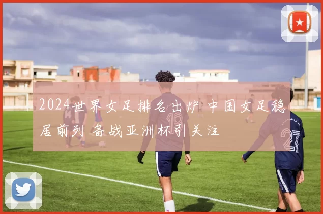 2024世界女足排名出炉 中国女足稳居前列 备战亚洲杯引关注