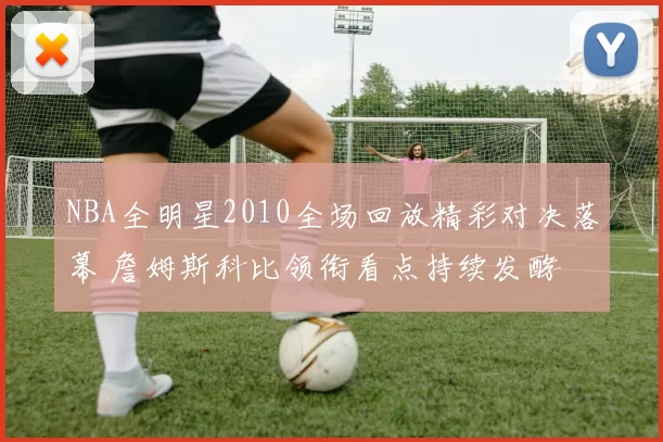 NBA全明星2010全场回放精彩对决落幕 詹姆斯科比领衔看点持续发酵