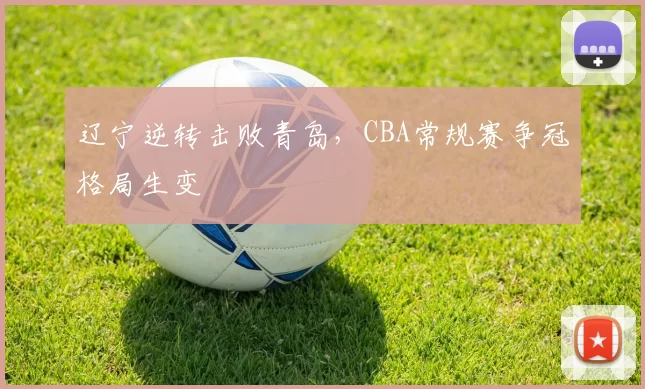 辽宁逆转击败青岛,CBA常规赛争冠格局生变