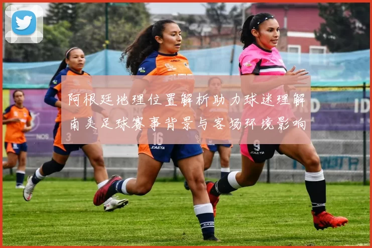 阿根廷地理位置解析助力球迷理解南美足球赛事背景与客场环境影响