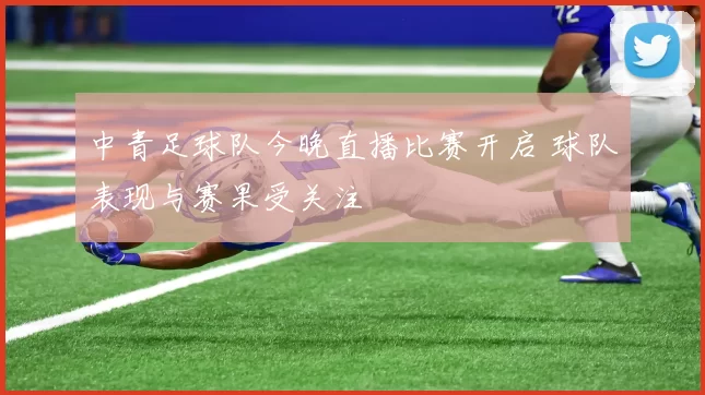 中青足球队今晚直播比赛开启 球队表现与赛果受关注
