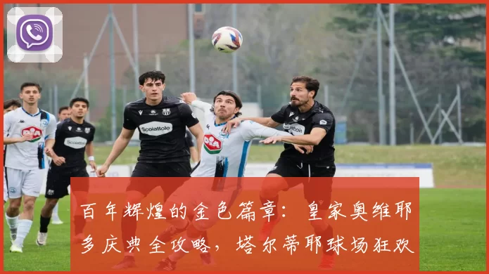 百年辉煌的金色篇章：皇家奥维耶多庆典全攻略，塔尔蒂耶球场狂欢至凌晨！