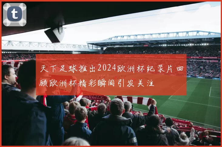 天下足球推出2024欧洲杯纪录片回顾欧洲杯精彩瞬间引发关注