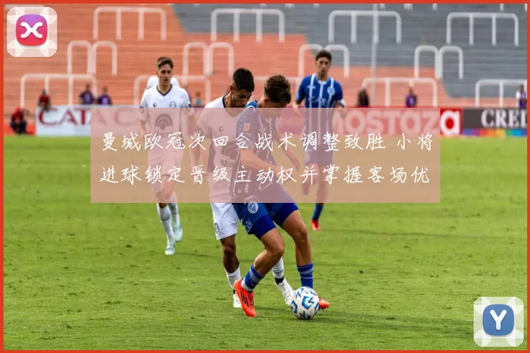 曼城欧冠次回合战术调整致胜 小将进球锁定晋级主动权并掌握客场优势