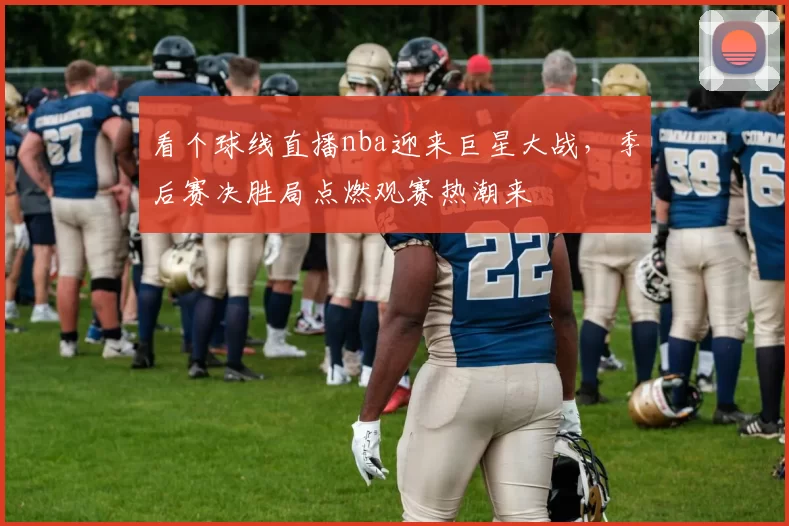 看个球线直播nba迎来巨星大战，季后赛决胜局点燃观赛热潮来