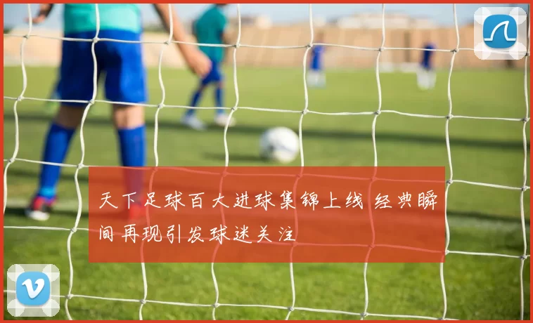 天下足球百大进球集锦上线 经典瞬间再现引发球迷关注