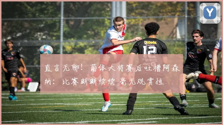直言无聊！葡体大将赛后吐槽阿森纳：比赛断断续续 毫无观赏性