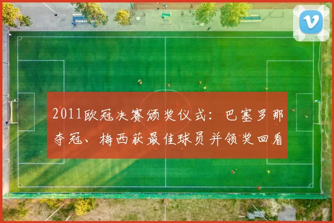 2011欧冠决赛颁奖仪式:巴塞罗那夺冠、梅西获最佳球员并领奖回看