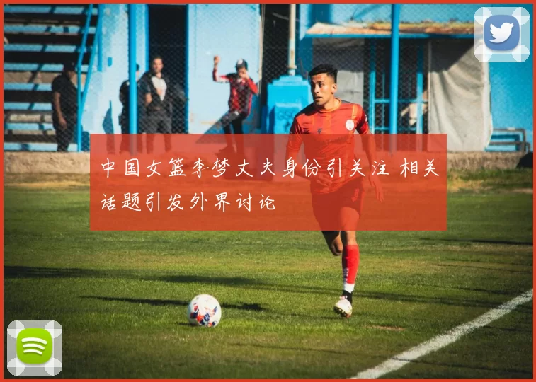 中国女篮李梦丈夫身份引关注 相关话题引发外界讨论