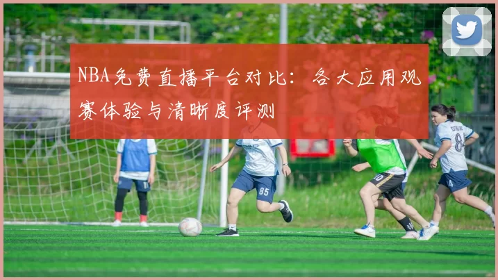 NBA免费直播平台对比：各大应用观赛体验与清晰度评测